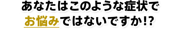 あなたはこのような症状でお悩みではないですか！？