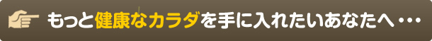 もっと健康なカラダを手に入れたいあなたへ・・・