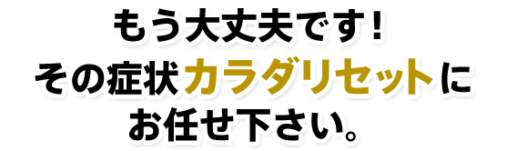 もう大丈夫です！その症状カラダリセットにお任せ下さい。
